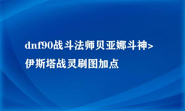 dnf90战斗法师贝亚娜斗神>伊斯塔战灵刷图加点
