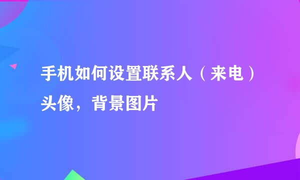 手机如何设置联系人（来电）头像，背景图片