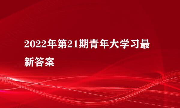 2022年第21期青年大学习最新答案