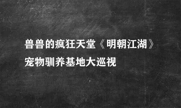 兽兽的疯狂天堂《明朝江湖》宠物驯养基地大巡视