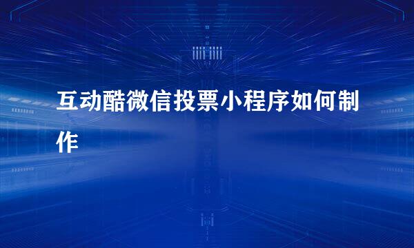 互动酷微信投票小程序如何制作