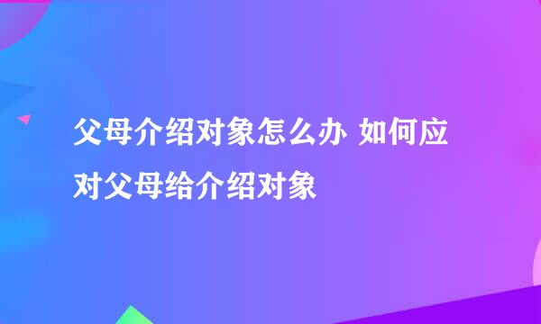 父母介绍对象怎么办 如何应对父母给介绍对象