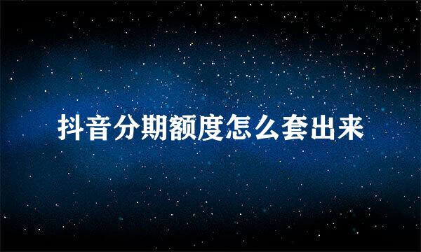 抖音分期额度怎么套出来
