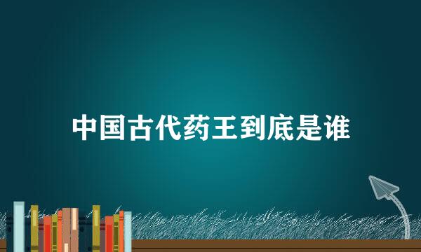 中国古代药王到底是谁