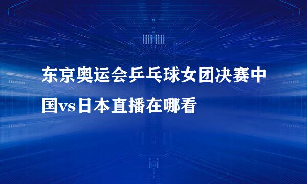 东京奥运会乒乓球女团决赛中国vs日本直播在哪看