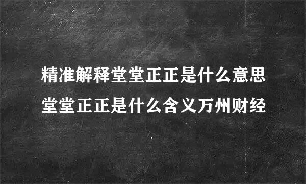 精准解释堂堂正正是什么意思堂堂正正是什么含义万州财经