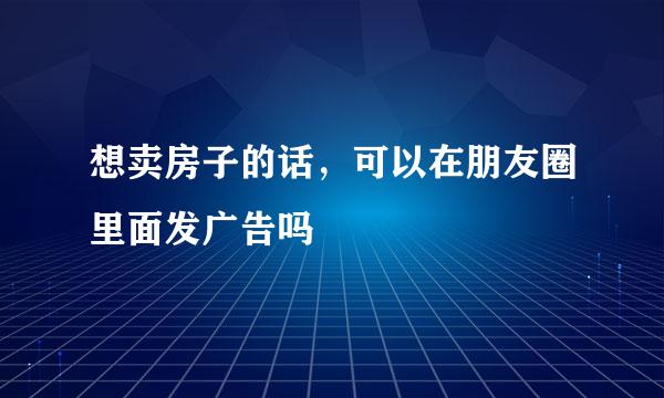想卖房子的话，可以在朋友圈里面发广告吗