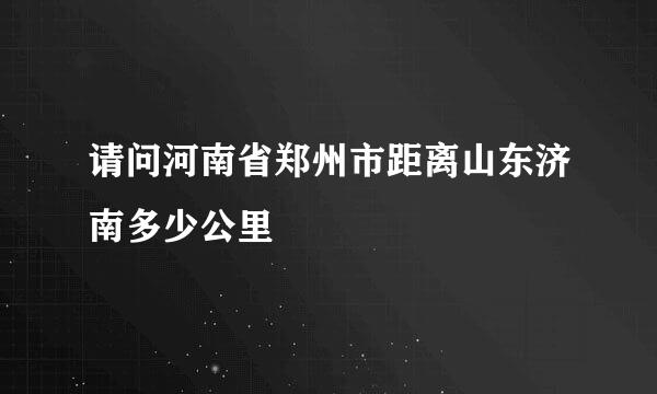 请问河南省郑州市距离山东济南多少公里