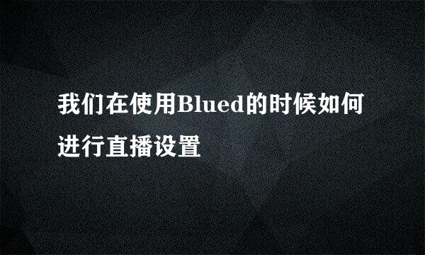 我们在使用Blued的时候如何进行直播设置