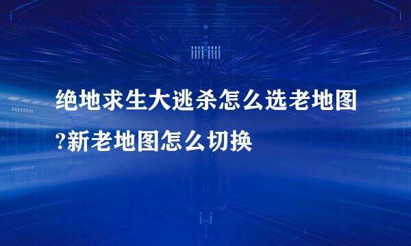 绝地求生大逃杀怎么选老地图?新老地图怎么切换