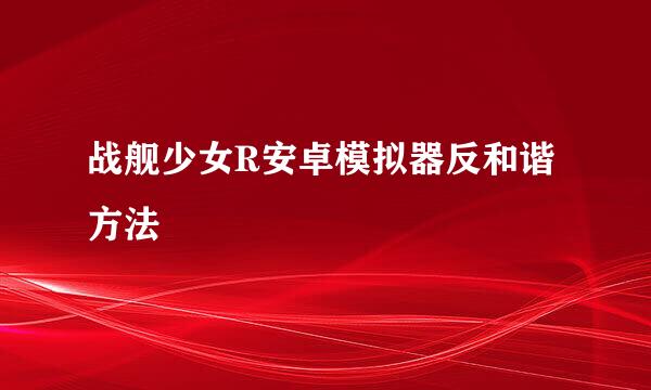 战舰少女R安卓模拟器反和谐方法