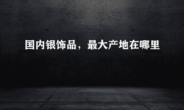 国内银饰品，最大产地在哪里