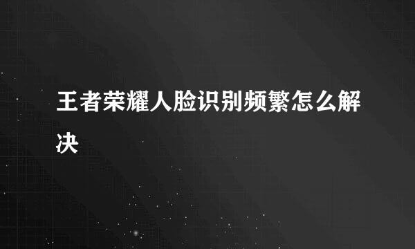 王者荣耀人脸识别频繁怎么解决
