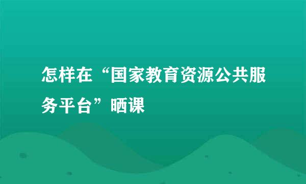 怎样在“国家教育资源公共服务平台”晒课