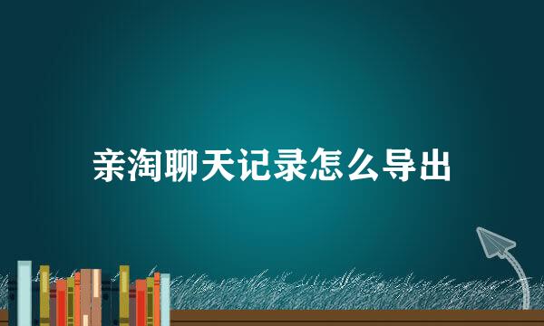 亲淘聊天记录怎么导出