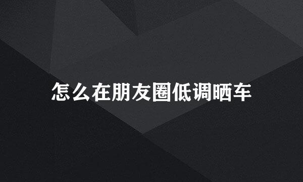 怎么在朋友圈低调晒车