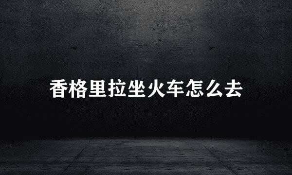 香格里拉坐火车怎么去
