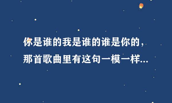 你是谁的我是谁的谁是你的，那首歌曲里有这句一模一样的歌词，是男的唱的