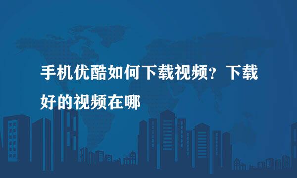 手机优酷如何下载视频？下载好的视频在哪