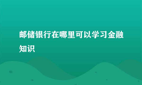 邮储银行在哪里可以学习金融知识