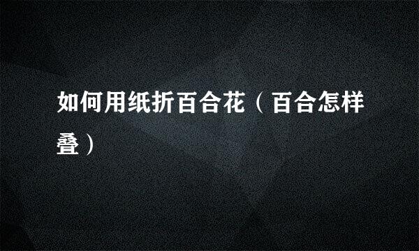如何用纸折百合花（百合怎样叠）