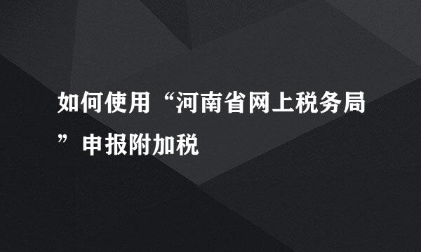 如何使用“河南省网上税务局”申报附加税