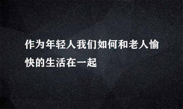作为年轻人我们如何和老人愉快的生活在一起