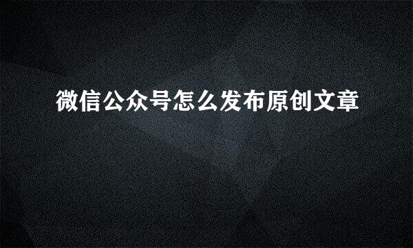 微信公众号怎么发布原创文章