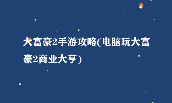 大富豪2手游攻略(电脑玩大富豪2商业大亨)