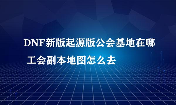 DNF新版起源版公会基地在哪 工会副本地图怎么去