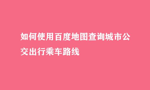 如何使用百度地图查询城市公交出行乘车路线