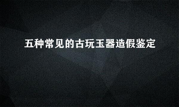 五种常见的古玩玉器造假鉴定