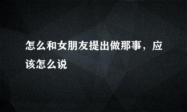 怎么和女朋友提出做那事，应该怎么说