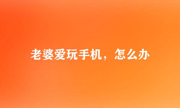 老婆爱玩手机，怎么办