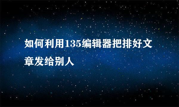如何利用135编辑器把排好文章发给别人