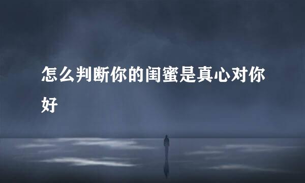 怎么判断你的闺蜜是真心对你好