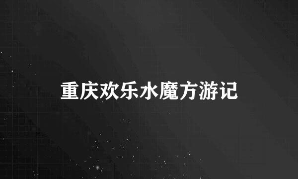 重庆欢乐水魔方游记