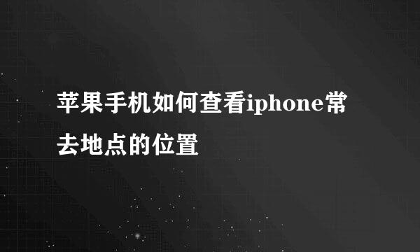 苹果手机如何查看iphone常去地点的位置