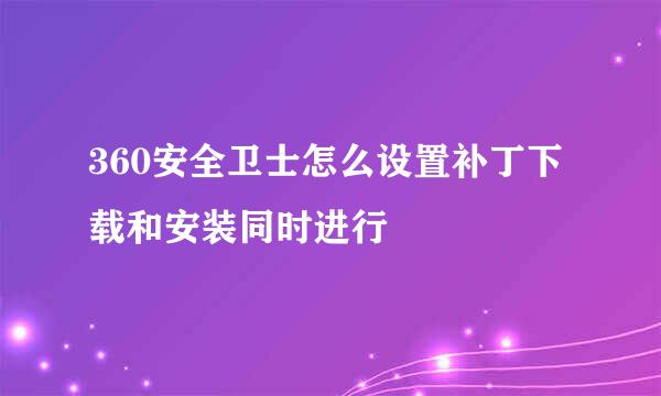 360安全卫士怎么设置补丁下载和安装同时进行