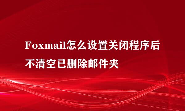 Foxmail怎么设置关闭程序后不清空已删除邮件夹