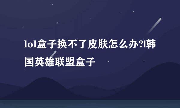 lol盒子换不了皮肤怎么办?|韩国英雄联盟盒子