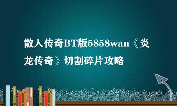 散人传奇BT版5858wan《炎龙传奇》切割碎片攻略