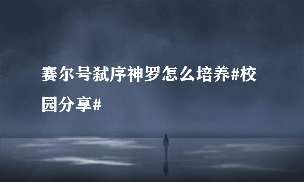 赛尔号弑序神罗怎么培养#校园分享#