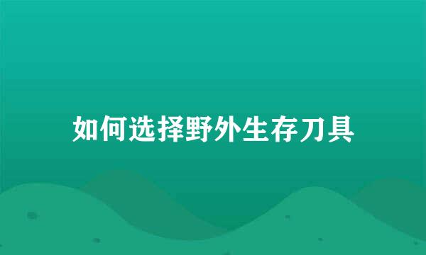 如何选择野外生存刀具