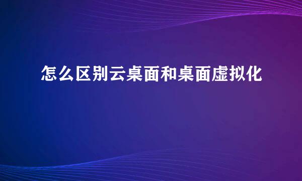 怎么区别云桌面和桌面虚拟化