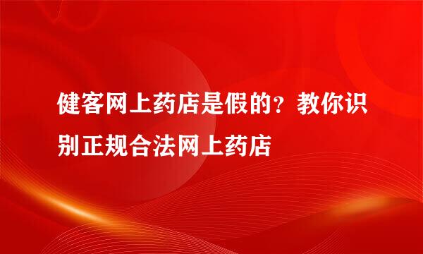 健客网上药店是假的？教你识别正规合法网上药店