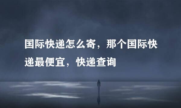国际快递怎么寄，那个国际快递最便宜，快递查询