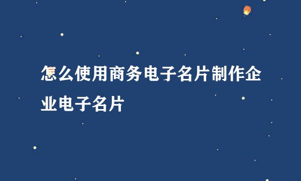 怎么使用商务电子名片制作企业电子名片