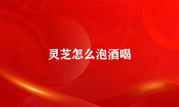 灵芝怎么泡酒喝