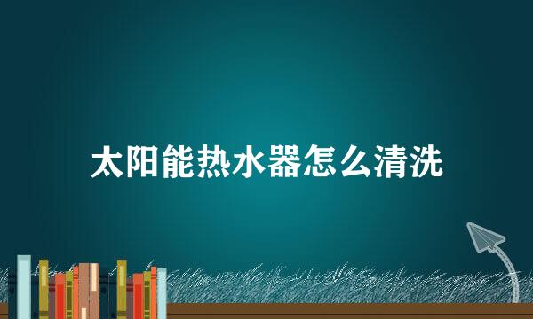 太阳能热水器怎么清洗
